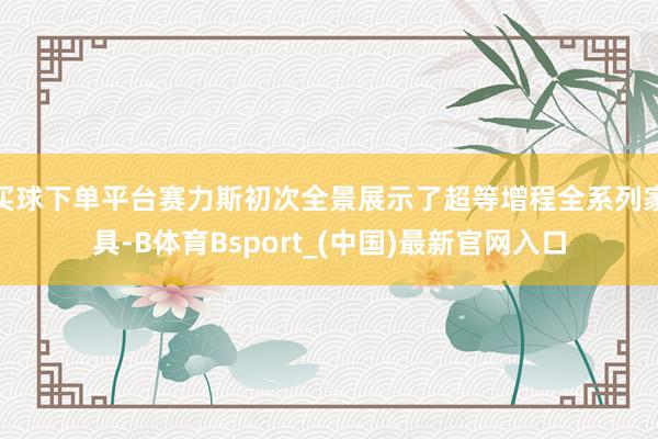 买球下单平台赛力斯初次全景展示了超等增程全系列家具-B体育Bsport_(中国)最新官网入口