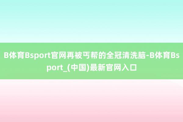 B体育Bsport官网再被丐帮的全冠清洗脑-B体育Bsport_(中国)最新官网入口