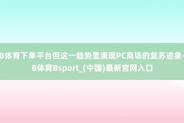 B体育下单平台但这一趋势显涌现PC商场的复苏迹象-B体育Bsport_(中国)最新官网入口