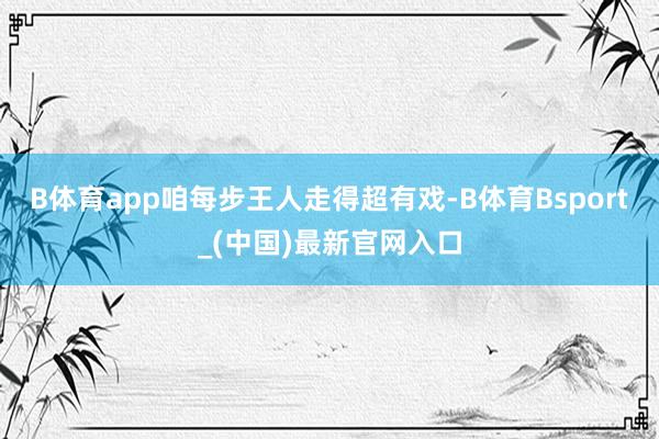 B体育app咱每步王人走得超有戏-B体育Bsport_(中国)最新官网入口