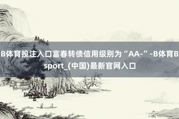 B体育投注入口富春转债信用级别为“AA-”-B体育Bsport_(中国)最新官网入口
