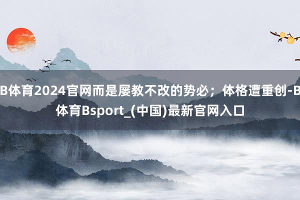 B体育2024官网而是屡教不改的势必;体格遭重创-B体育Bsport_(中国)最新官网入口