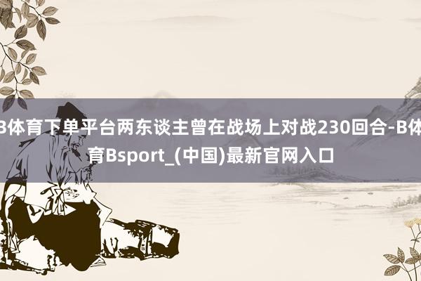 B体育下单平台两东谈主曾在战场上对战230回合-B体育Bsport_(中国)最新官网入口