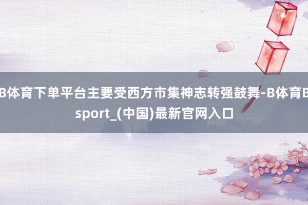 B体育下单平台主要受西方市集神志转强鼓舞-B体育Bsport_(中国)最新官网入口