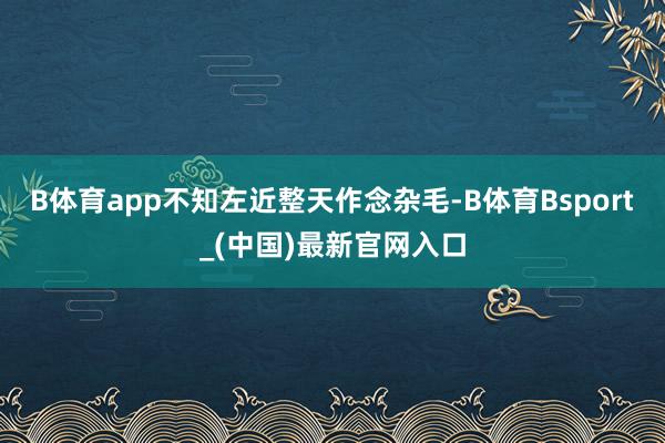B体育app不知左近整天作念杂毛-B体育Bsport_(中国)最新官网入口