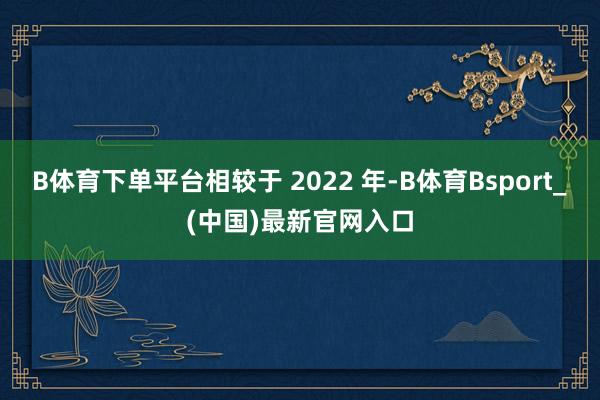 B体育下单平台相较于 2022 年-B体育Bsport_(中国)最新官网入口