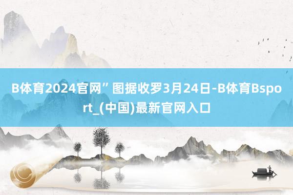 B体育2024官网”图据收罗3月24日-B体育Bsport_(中国)最新官网入口