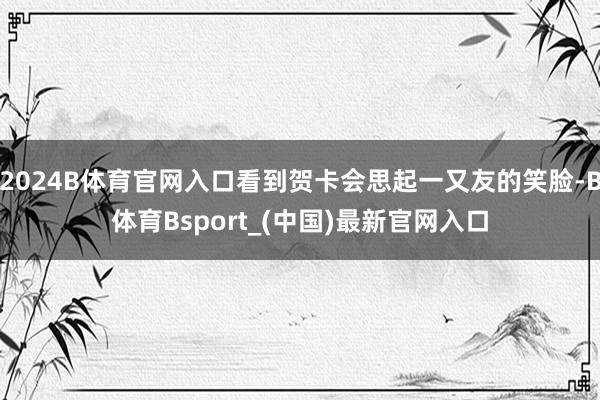 2024B体育官网入口看到贺卡会思起一又友的笑脸-B体育Bsport_(中国)最新官网入口
