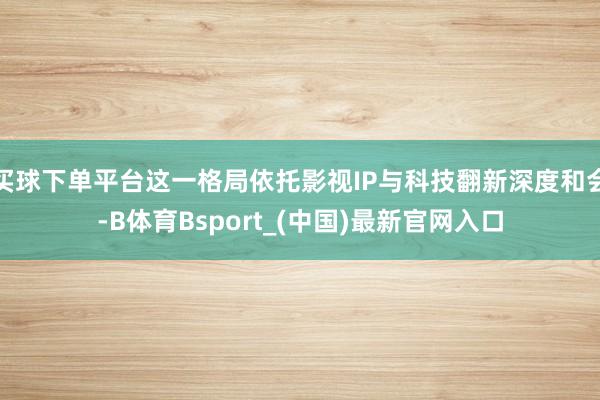 买球下单平台这一格局依托影视IP与科技翻新深度和会-B体育Bsport_(中国)最新官网入口