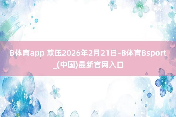 B体育app 欺压2026年2月21日-B体育Bsport_(中国)最新官网入口