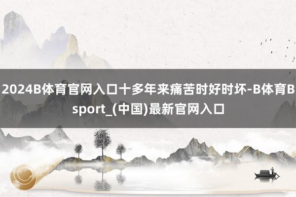 2024B体育官网入口十多年来痛苦时好时坏-B体育Bsport_(中国)最新官网入口