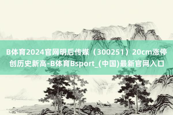 B体育2024官网明后传媒(300251)20cm涨停创历史新高-B体育Bsport_(中国)最新官网入口
