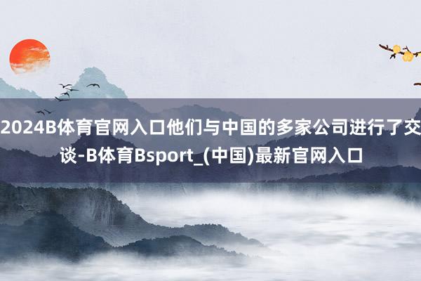 2024B体育官网入口他们与中国的多家公司进行了交谈-B体育Bsport_(中国)最新官网入口