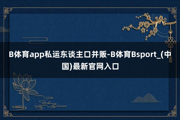 B体育app私运东谈主口并贩-B体育Bsport_(中国)最新官网入口