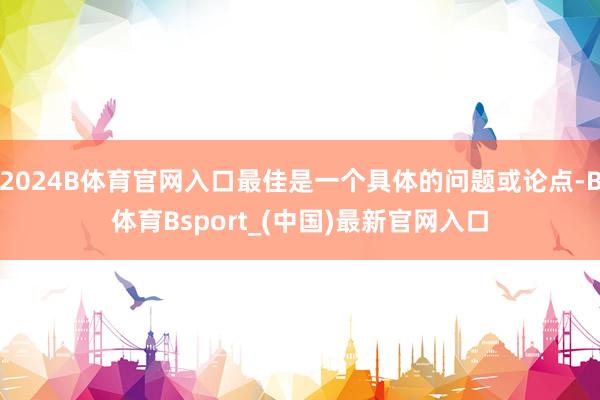 2024B体育官网入口最佳是一个具体的问题或论点-B体育Bsport_(中国)最新官网入口