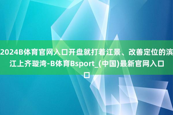 2024B体育官网入口开盘就打着江景、改善定位的滨江上齐璇湾-B体育Bsport_(中国)最新官网入口