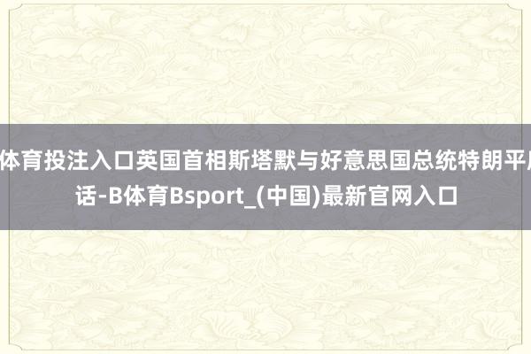 B体育投注入口英国首相斯塔默与好意思国总统特朗平庸话-B体育Bsport_(中国)最新官网入口
