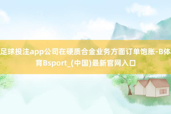足球投注app公司在硬质合金业务方面订单饱胀-B体育Bsport_(中国)最新官网入口