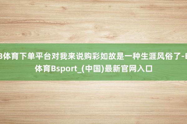 B体育下单平台对我来说购彩如故是一种生涯风俗了-B体育Bsport_(中国)最新官网入口