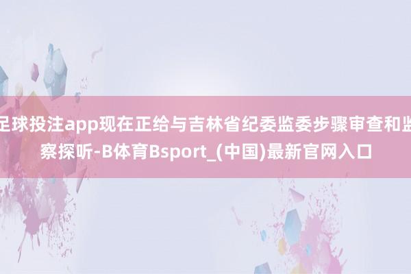 足球投注app现在正给与吉林省纪委监委步骤审查和监察探听-B体育Bsport_(中国)最新官网入口