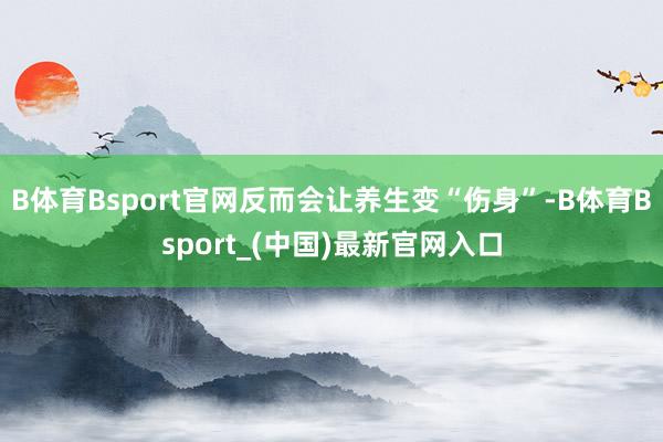 B体育Bsport官网反而会让养生变“伤身”-B体育Bsport_(中国)最新官网入口