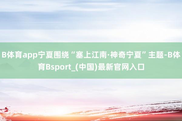 B体育app宁夏围绕“塞上江南·神奇宁夏”主题-B体育Bsport_(中国)最新官网入口