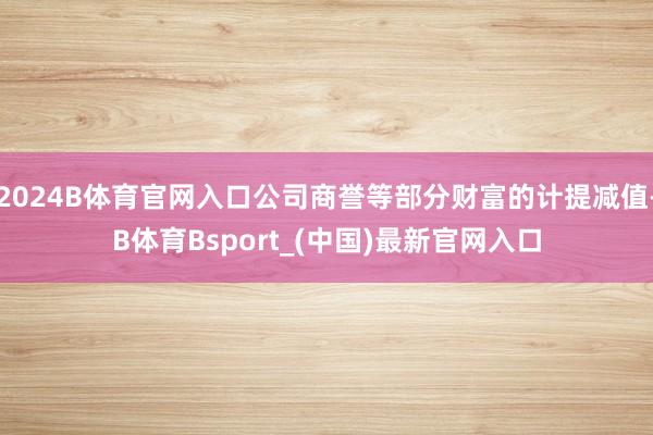 2024B体育官网入口公司商誉等部分财富的计提减值-B体育Bsport_(中国)最新官网入口