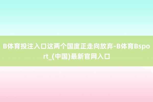 B体育投注入口这两个国度正走向放弃-B体育Bsport_(中国)最新官网入口
