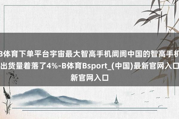 B体育下单平台宇宙最大智高手机阛阓中国的智高手机出货量着落了4%-B体育Bsport_(中国)最新官网入口