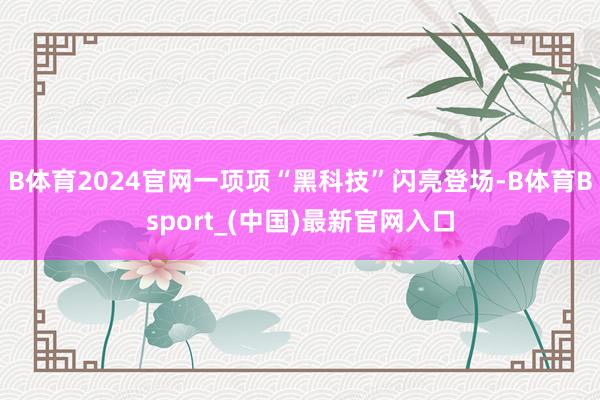 B体育2024官网一项项“黑科技”闪亮登场-B体育Bsport_(中国)最新官网入口