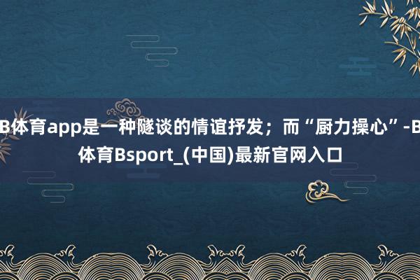 B体育app是一种隧谈的情谊抒发；而“厨力操心”-B体育Bsport_(中国)最新官网入口