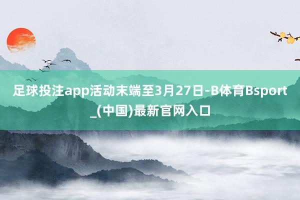 足球投注app活动末端至3月27日-B体育Bsport_(中国)最新官网入口