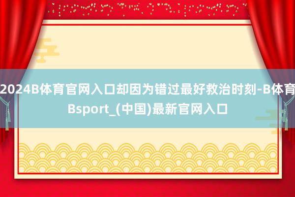 2024B体育官网入口却因为错过最好救治时刻-B体育Bsport_(中国)最新官网入口