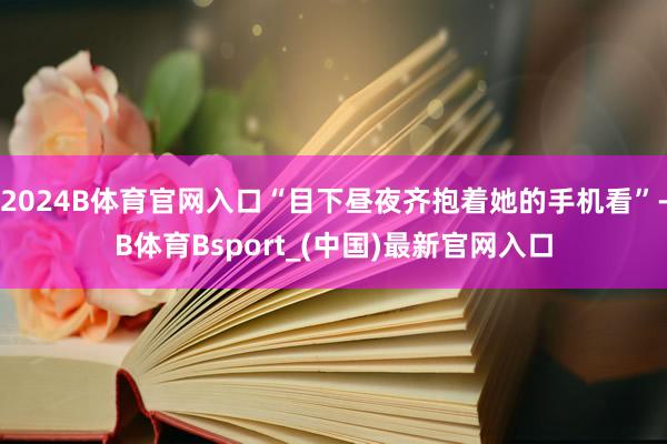 2024B体育官网入口“目下昼夜齐抱着她的手机看”-B体育Bsport_(中国)最新官网入口