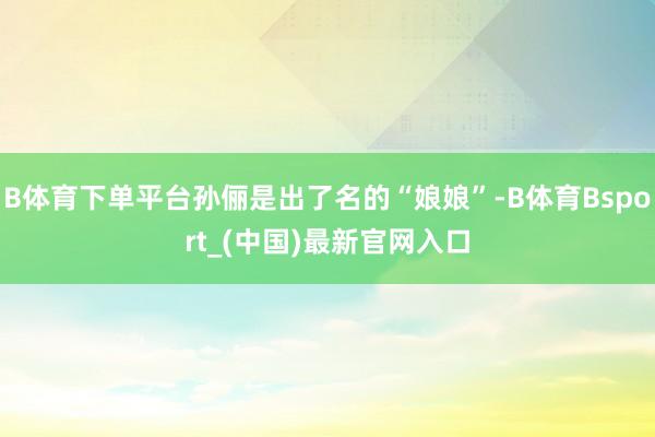 B体育下单平台孙俪是出了名的“娘娘”-B体育Bsport_(中国)最新官网入口