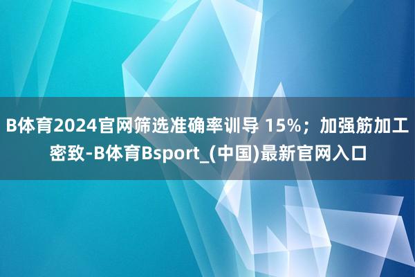 B体育2024官网筛选准确率训导 15%；加强筋加工密致-B体育Bsport_(中国)最新官网入口