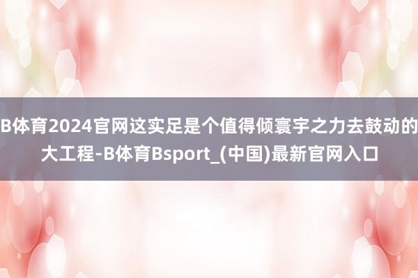 B体育2024官网这实足是个值得倾寰宇之力去鼓动的大工程-B体育Bsport_(中国)最新官网入口