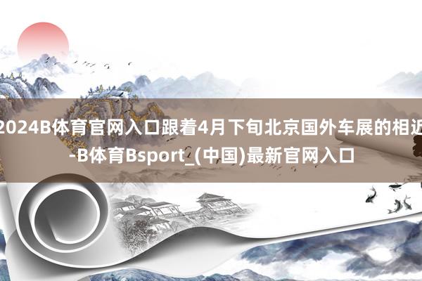 2024B体育官网入口跟着4月下旬北京国外车展的相近-B体育Bsport_(中国)最新官网入口