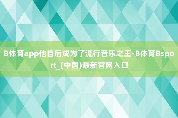 B体育app他自后成为了流行音乐之王-B体育Bsport_(中国)最新官网入口