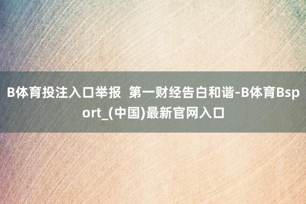 B体育投注入口举报  第一财经告白和谐-B体育Bsport_(中国)最新官网入口