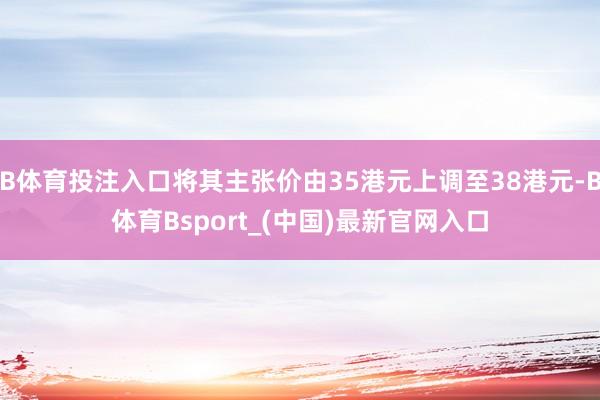 B体育投注入口将其主张价由35港元上调至38港元-B体育Bsport_(中国)最新官网入口