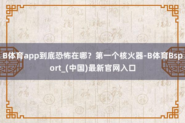 B体育app到底恐怖在哪？第一个核火器-B体育Bsport_(中国)最新官网入口