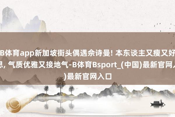 B体育app新加坡街头偶遇佘诗曼! 本东谈主又瘦又好意思, 气质优雅又接地气-B体育Bsport_(中国)最新官网入口