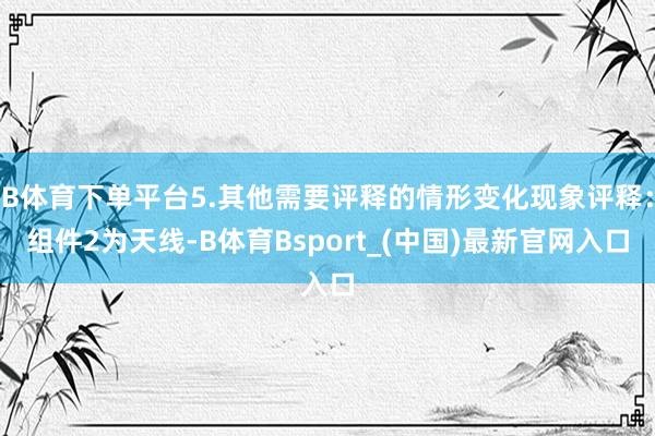 B体育下单平台5.其他需要评释的情形变化现象评释：组件2为天线-B体育Bsport_(中国)最新官网入口