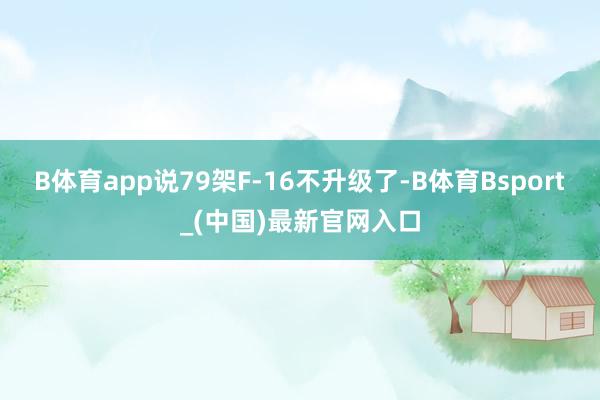 B体育app说79架F-16不升级了-B体育Bsport_(中国)最新官网入口