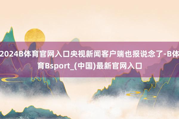 2024B体育官网入口央视新闻客户端也报说念了-B体育Bsport_(中国)最新官网入口