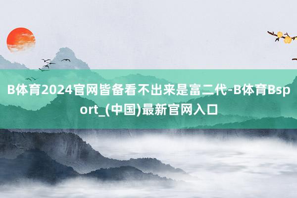 B体育2024官网皆备看不出来是富二代-B体育Bsport_(中国)最新官网入口