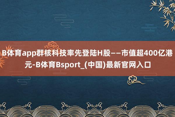 B体育app群核科技率先登陆H股——市值超400亿港元-B体育Bsport_(中国)最新官网入口