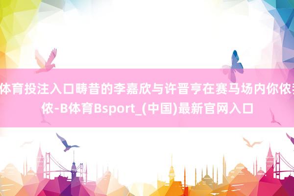 B体育投注入口畴昔的李嘉欣与许晋亨在赛马场内你侬我侬-B体育Bsport_(中国)最新官网入口