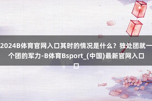 2024B体育官网入口其时的情况是什么？独处团就一个团的军力-B体育Bsport_(中国)最新官网入口